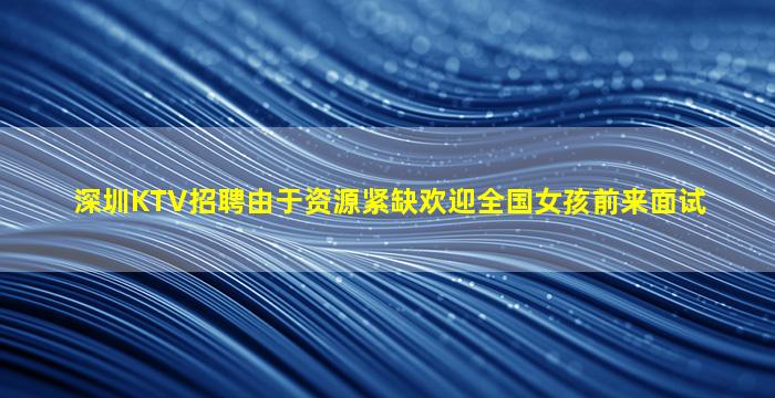 深圳KTV招聘由于资源紧缺欢迎全国女孩前来面试